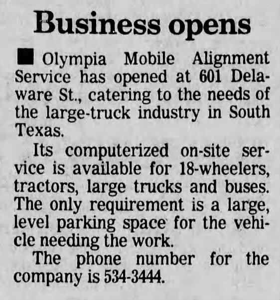 San Antonio Express-News, 1 August 1989, page 14 San Antonio Express-News, 1 August 1989, page 14 — "Business opens" brief: Olympia Mobile Alignment Service has opened at 601 Delaware St., catering to the needs of the large-truck industry in South Texas with computerized on-site service for 18-wheelers, tractors, large trucks, and buses. Phone 534-3444.